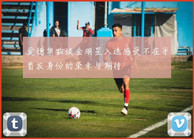 爱德华兹谈全明星入选感受不在乎首发身份的荣幸与期待