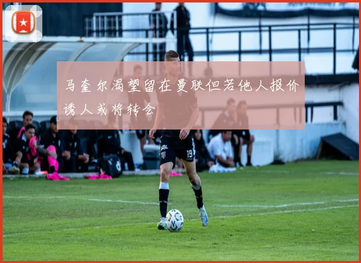马奎尔渴望留在曼联但若他人报价诱人或将转会