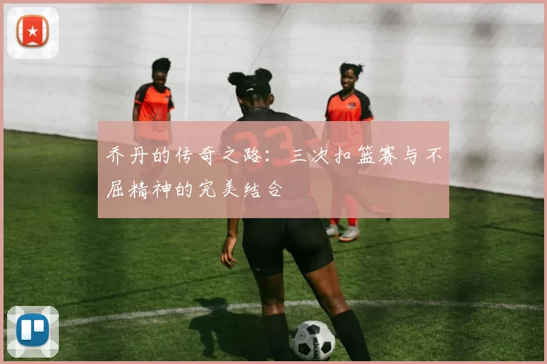 乔丹的传奇之路：三次扣篮赛与不屈精神的完美结合