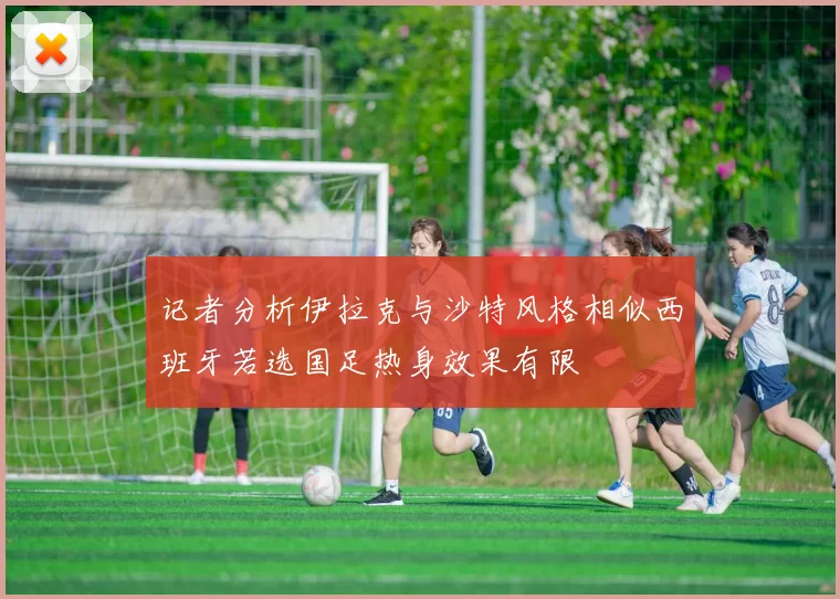 记者分析伊拉克与沙特风格相似西班牙若选国足热身效果有限