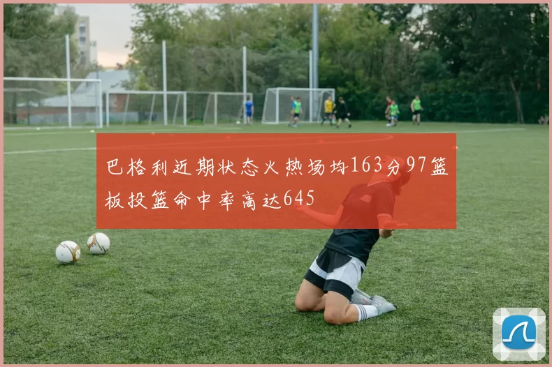 巴格利近期状态火热场均163分97篮板投篮命中率高达645